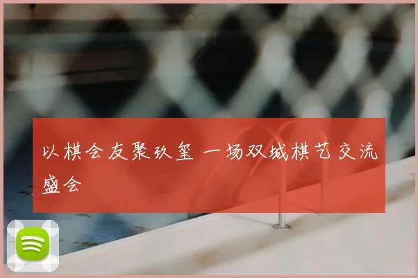 以棋会友聚玖玺 一场双城棋艺交流盛会