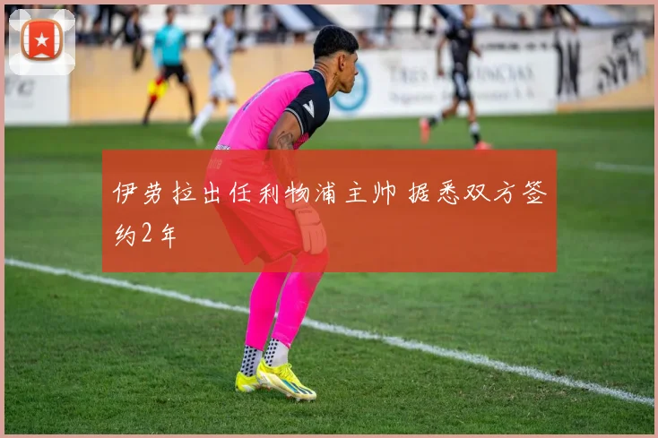伊劳拉出任利物浦主帅 据悉双方签约2年