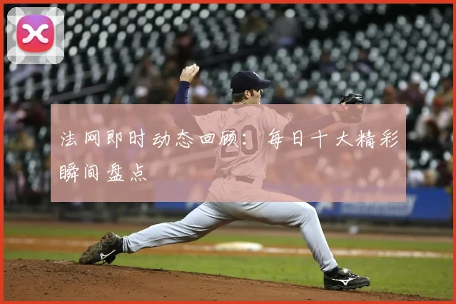 法网即时动态回顾：每日十大精彩瞬间盘点