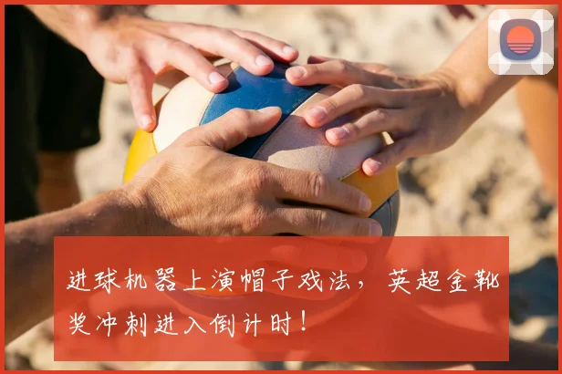 进球机器上演帽子戏法，英超金靴奖冲刺进入倒计时！