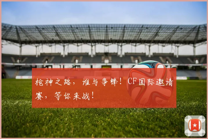 枪神之路，谁与争锋！CF国际邀请赛，等你来战！