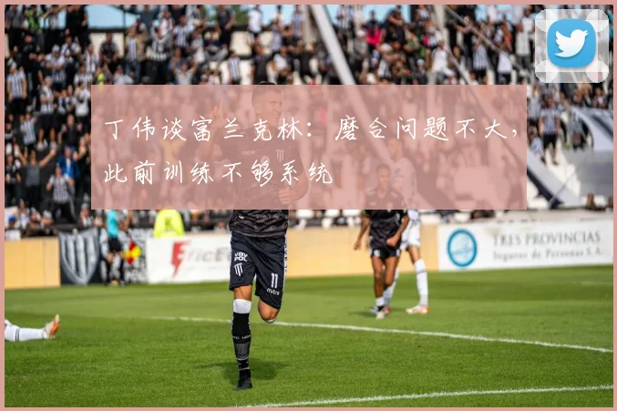 丁伟谈富兰克林：磨合问题不大，此前训练不够系统