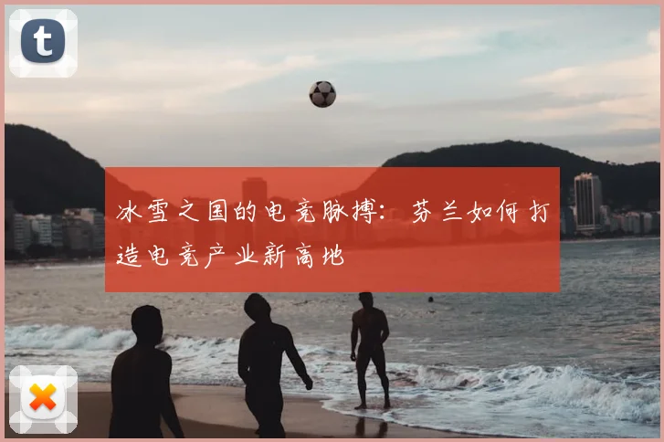 冰雪之国的电竞脉搏：芬兰如何打造电竞产业新高地