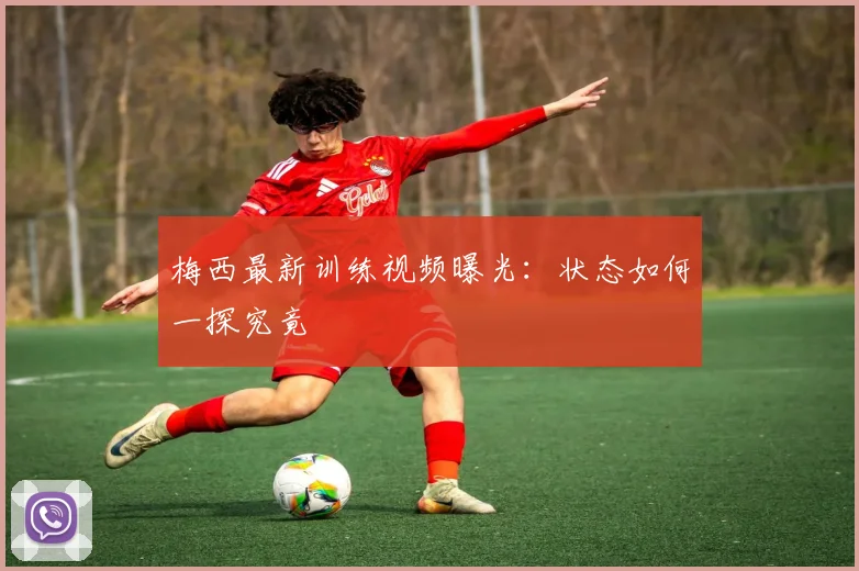 梅西最新训练视频曝光：状态如何一探究竟