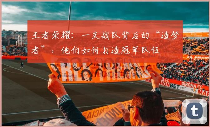 王者荣耀：一支战队背后的“造梦者”，他们如何打造冠军队伍