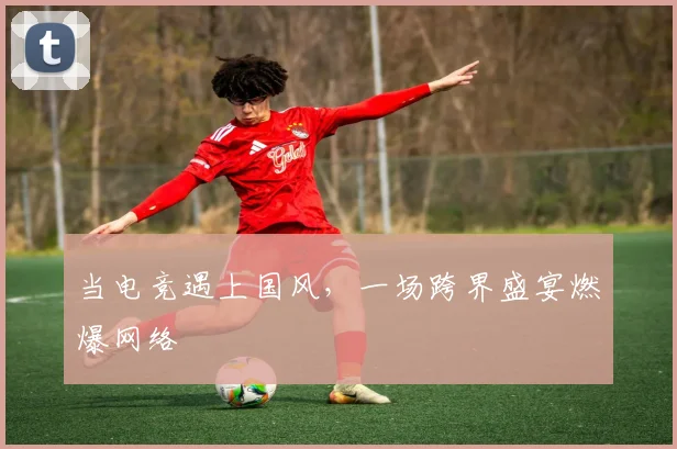 当电竞遇上国风，一场跨界盛宴燃爆网络