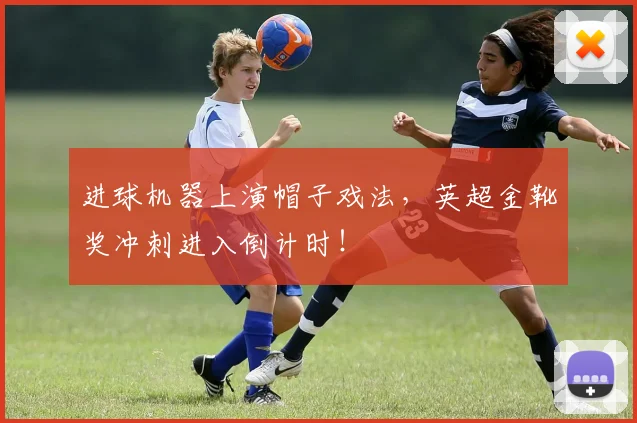 进球机器上演帽子戏法，英超金靴奖冲刺进入倒计时！