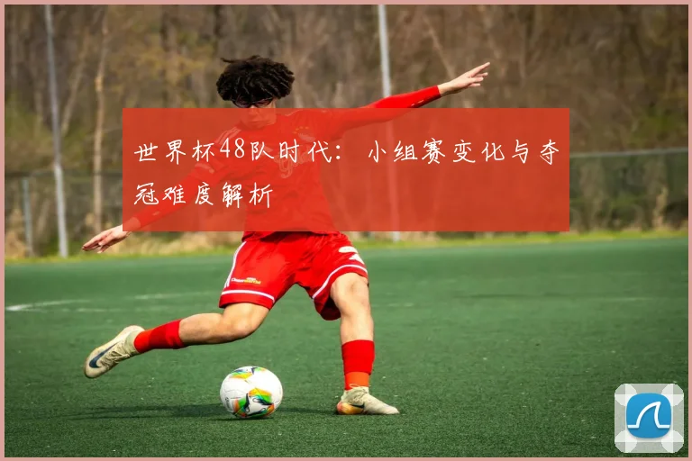 世界杯48队时代:小组赛变化与夺冠难度解析