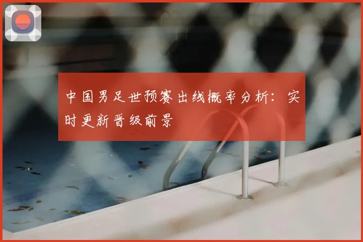 中国男足世预赛出线概率分析：实时更新晋级前景