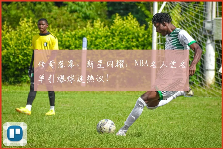 传奇落幕，新星闪耀，NBA名人堂名单引爆球迷热议！