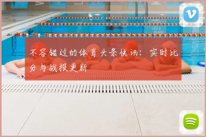 不容错过的体育头条快讯：实时比分与战报更新