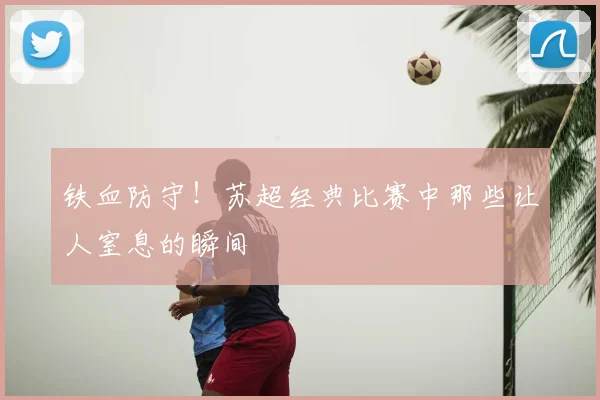 铁血防守！苏超经典比赛中那些让人窒息的瞬间