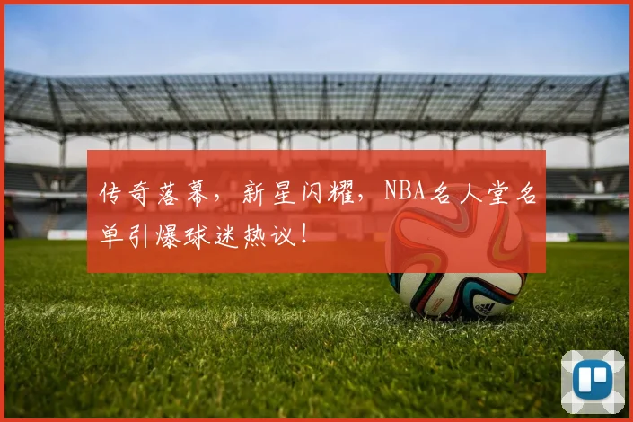 传奇落幕，新星闪耀，NBA名人堂名单引爆球迷热议！