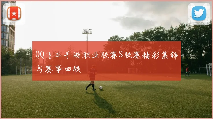 QQ飞车手游职业联赛S联赛精彩集锦与赛事回顾