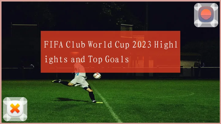 FIFA Club World Cup 2023 Highlights and Top Goals
