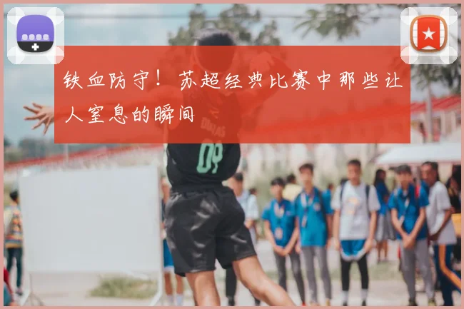 铁血防守！苏超经典比赛中那些让人窒息的瞬间